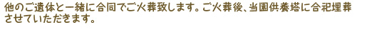 他のご遺体と一緒に合同でご火葬いたします。ご火葬後、当園供養塔に合祀埋葬させていただきます。