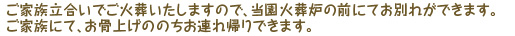 ご家族立合いでご火葬いたしますので、当園火葬炉の前にてお別れができます。ご家族にて、お骨上げののちお連れ帰りができます。